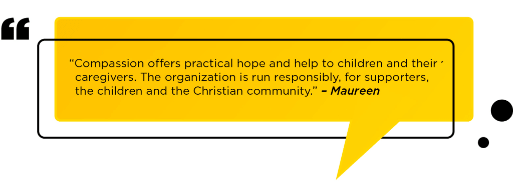 “Compassion offers practical hope and help to children and their caregivers. The organization is run responsibly, for supporters, the children and the Christian community.” – Maureen
