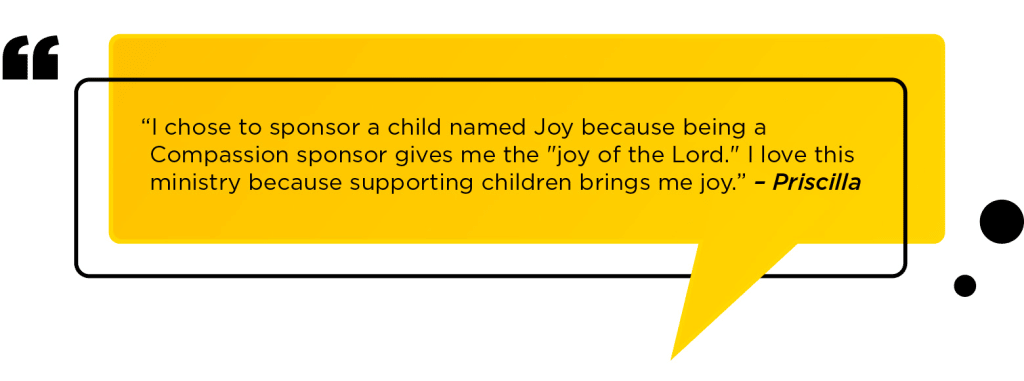 “I chose to sponsor a child named Joy because being a Compassion sponsor gives me the "joy of the Lord." I love this ministry because supporting children brings me joy.” – Priscilla