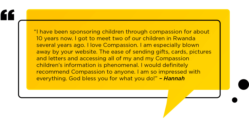 “I have been sponsoring children through compassion for about 10 years now. I got to meet two of our children in Rwanda several years ago. I love Compassion. I am especially blown away by your website. The ease of sending gifts, cards, pictures and letters and accessing all of my and my Compassion children’s information is phenomenal. I would definitely recommend Compassion to anyone. I am so impressed with everything. God bless you for what you do!” – Hannah