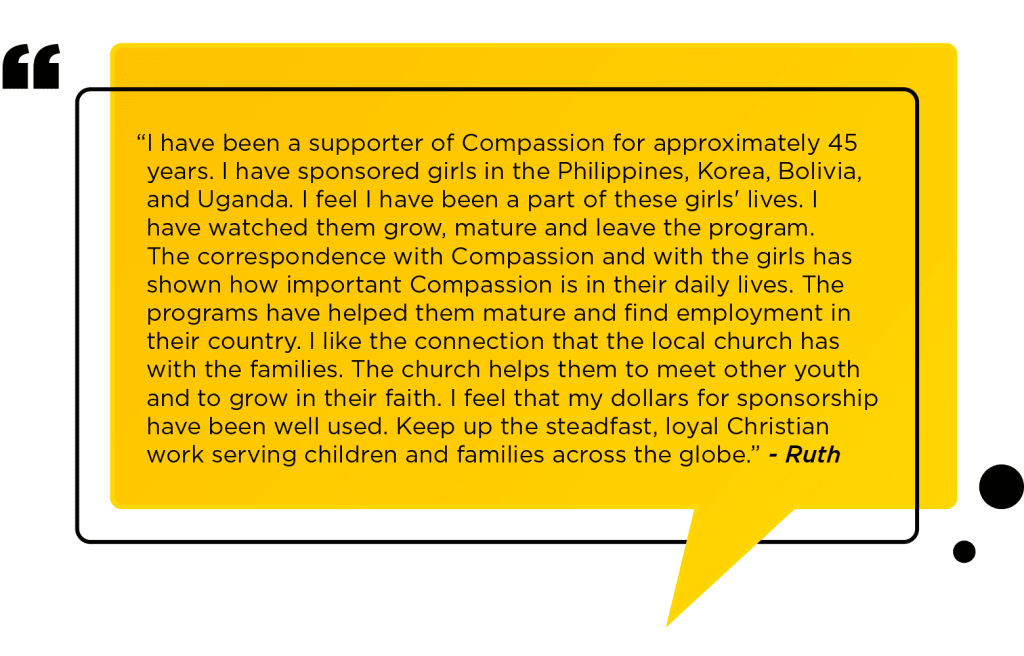 “I have been a supporter of Compassion for approximately 45 years. I have sponsored girls in the Philippines, Korea, Bolivia, and Uganda. I feel I have been a part of these girls' lives. I have watched them grow, mature and leave the program. The correspondence with Compassion and with the girls has shown how important Compassion is in their daily lives. The programs have helped them mature and find employment in their country. I like the connection that the local church has with the families. The church helps them to meet other youth and to grow in their faith. I feel that my dollars for sponsorship have been well used. Keep up the steadfast, loyal Christian work serving children and families across the globe.” - Ruth